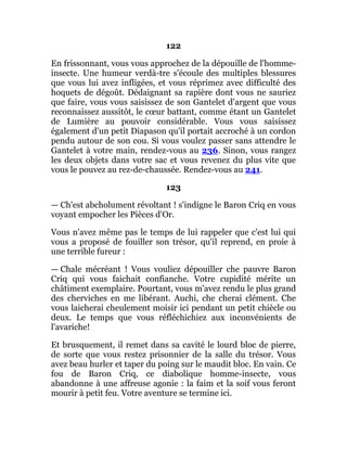 122
En frissonnant, vous vous approchez de la dépouille de l'homme-
insecte. Une humeur verdà-tre s'écoule des multiples blessures
que vous lui avez infligées, et vous réprimez avec difficulté des
hoquets de dégoût. Dédaignant sa rapière dont vous ne sauriez
que faire, vous vous saisissez de son Gantelet d'argent que vous
reconnaissez aussitôt, le cœur battant, comme étant un Gantelet
de Lumière au pouvoir considérable. Vous vous saisissez
également d'un petit Diapason qu'il portait accroché à un cordon
pendu autour de son cou. Si vous voulez passer sans attendre le
Gantelet à votre main, rendez-vous au 236. Sinon, vous rangez
les deux objets dans votre sac et vous revenez du plus vite que
vous le pouvez au rez-de-chaussée. Rendez-vous au 241.
123
— Ch'est abcholument révoltant ! s'indigne le Baron Criq en vous
voyant empocher les Pièces d'Or.
Vous n'avez même pas le temps de lui rappeler que c'est lui qui
vous a proposé de fouiller son trésor, qu'il reprend, en proie à
une terrible fureur :
— Chale mécréant ! Vous vouliez dépouiller che pauvre Baron
Criq qui vous faichait confianche. Votre cupidité mérite un
châtiment exemplaire. Pourtant, vous m'avez rendu le plus grand
des cherviches en me libérant. Auchi, che cherai clément. Che
vous laicherai cheulement moisir ici pendant un petit chiècle ou
deux. Le temps que vous réfléchichiez aux inconvénients de
l'avariche!
Et brusquement, il remet dans sa cavité le lourd bloc de pierre,
de sorte que vous restez prisonnier de la salle du trésor. Vous
avez beau hurler et taper du poing sur le maudit bloc. En vain. Ce
fou de Baron Criq, ce diabolique homme-insecte, vous
abandonne à une affreuse agonie : la faim et la soif vous feront
mourir à petit feu. Votre aventure se termine ici.
 