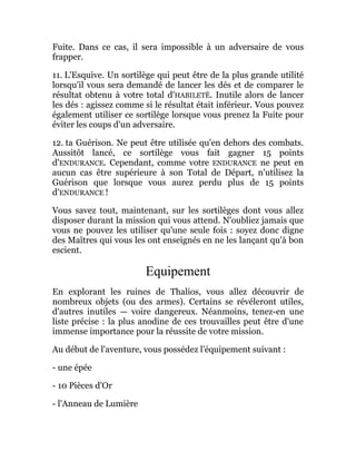 Fuite. Dans ce cas, il sera impossible à un adversaire de vous
frapper.
11. L'Esquive. Un sortilège qui peut être de la plus grande utilité
lorsqu'il vous sera demandé de lancer les dés et de comparer le
résultat obtenu à votre total d'HABILETÊ. Inutile alors de lancer
les dés : agissez comme si le résultat était inférieur. Vous pouvez
également utiliser ce sortilège lorsque vous prenez la Fuite pour
éviter les coups d'un adversaire.
12. ta Guérison. Ne peut être utilisée qu'en dehors des combats.
Aussitôt lancé, ce sortilège vous fait gagner 15 points
d'ENDURANCE. Cependant, comme votre ENDURANCE ne peut en
aucun cas être supérieure à son Total de Départ, n'utilisez la
Guérison que lorsque vous aurez perdu plus de 15 points
d'ENDURANCE !
Vous savez tout, maintenant, sur les sortilèges dont vous allez
disposer durant la mission qui vous attend. N'oubliez jamais que
vous ne pouvez les utiliser qu'une seule fois : soyez donc digne
des Maîtres qui vous les ont enseignés en ne les lançant qu'à bon
escient.
Equipement
En explorant les ruines de Thalios, vous allez découvrir de
nombreux objets (ou des armes). Certains se révéleront utiles,
d'autres inutiles — voire dangereux. Néanmoins, tenez-en une
liste précise : la plus anodine de ces trouvailles peut être d'une
immense importance pour la réussite de votre mission.
Au début de l'aventure, vous possédez l'équipement suivant :
- une épée
- 10 Pièces d'Or
- l'Anneau de Lumière
 