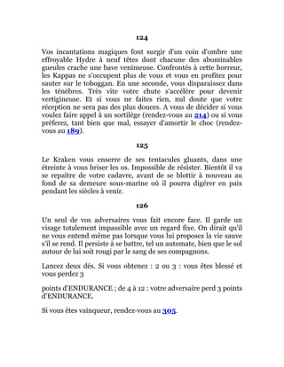 124
Vos incantations magiques font surgir d'un coin d'ombre une
effroyable Hydre à neuf têtes dont chacune des abominables
gueules crache une bave venimeuse. Confrontés à cette horreur,
les Kappas ne s'occupent plus de vous et vous en profitez pour
sauter sur le toboggan. En une seconde, vous disparaissez dans
les ténèbres. Très vite votre chute s'accélère pour devenir
vertigineuse. Et si vous ne faites rien, nul doute que votre
réception ne sera pas des plus douces. A vous de décider si vous
voulez faire appel à un sortilège (rendez-vous au 214) ou si vous
préferez, tant bien que mal, essayer d'amortir le choc (rendez-
vous au 189).
125
Le Kraken vous enserre de ses tentacules gluants, dans une
étreinte à vous briser les os. Impossible de résister. Bientôt il va
se repaître de votre cadavre, avant de se blottir à nouveau au
fond de sa demeure sous-marine où il pourra digérer en paix
pendant les siècles à venir.
126
Un seul de vos adversaires vous fait encore face. Il garde un
visage totalement impassible avec un regard fixe. On dirait qu'il
ne vous entend même pas lorsque vous lui proposez la vie sauve
s'il se rend. Il persiste à se battre, tel un automate, bien que le sol
autour de lui soit rougi par le sang de ses compagnons.
Lancez deux dés. Si vous obtenez : 2 ou 3 : vous êtes blessé et
vous perdez 3
points d'ENDURANCE ; de 4 à 12 : votre adversaire perd 3 points
d'ENDURANCE.
Si vous êtes vainqueur, rendez-vous au 305.
 