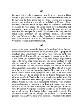127
De toute la force dont vous êtes capable, vous poussez le Pilon
contre le gueule du Gavial. Mais vous calculez mal votre coup, et
le morceau de bois glisse sur les dents acérées du monstre,
mettant vos mains à portée de ses mâchoires. L'espace d'une
seconde, le temps paraît se figer. Puis un hurlement déchirant
s'échappe de votre gorge : le Gavial vient de vous trancher net
une main, et vous voyez le sang jaillir à flots de votre poignet. La
créature démoniaque, la gueule dégoulinante de sang, semble
maintenant grimacer un abominable sourire. Impossible
d'arrêter l'hémorragie. Les jambes flageolantes, vous finissez par
vous écrouler sur le sol. Cen est fini de votre existence terrestre.
Vous avez échoué dans votre mission.
128
A une centaine de mètres du rivage se dresse le palais du Consul,
une imposante bâtisse cemée de hauts murs pour la plupart en
excellent état. Consultant votre carte, vous constatez qu'il vous
est possible de les franchir par une porte s'ouvrant au nord-est.
Après avoir pris quelque repos, vous vous dirigez rapidement
vers cette porte. Voila longtemps que ses lourds ventaux en ont
disparu aussi, c'est comme une ombre que vous pénétre? dans la
cour intérieure. En son centre se dresse une vasque où devait
chanter, autrefois, un clair je: d'eau. Aujourd'hui elle est presque
en ruine, e: envahie de mauvaises herbes. Non loin de vous, les
restes d'une statue sont éparpillés sur le sol, et ce que vous
pouvez deviner de sa grâce et de sa beauté témoigne de la
richesse passée de Thalios. Le corps principal du palais vous fait
face, et la certitude vous vient que c'est là que vous trouverez
Maître Girius. Le plus silencieusement possible, vous avancez
dans sa direction, la main sur la garde de votre arme, pour le cas
où des Kappas seraient embusqués dans les parages. Soudain,
vous trébuchez. Vos pieds viennent en effet de se prendre dans
un squelette que les herbes folles vous avaient caché. Un
charmant accueil qui ne présage rien de bon... L'obscurité est
presque totale, et vous allez avoir besoin de l'Anneau de Lumière
 