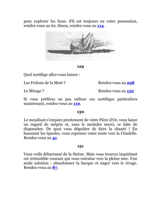 pour explorer les lieux. S'il est toujours en votre possession,
rendez-vous au 62. Sinon, rendez-vous au 114.
129
Quel sortilège allez-vous lancer :
Les Frelons de la Mort ? Rendez-vous au 298
Le Mirage ? Rendez-vous au 150
Si vous préférez ne pas utiliser ces sortilèges particuliers
maintenant, rendez-vous au 110.
130
Le mendiant s'empare prestement de votre Pièce d'Or, vous lance
un regard de mépris et, sans le moindre merci, se hâte de
disparaître. De quoi vous dégoûter de faire la chanté ! En
haussant les épaules, vous reprenez votre route vers la Citadelle.
Rendez-vous au 41.
131
Vous voilà débarrassé de la Sirène. Mais vous trouvez inquiétant
cet irrésistible courant qui vous entraîne vers la pleine mer. Une
seule solution : abandonner la barque et nager vers le rivage.
Rendez-vous au 87.
 