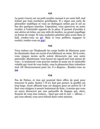 132
La porte s'ouvre sur un petit escalier menant à un vaste hall, mal
éclairé par trois torchères grésillantes. Il y règne une sorte de
pénombre maléfique et vous ne distinguez même pas le sol au
bas des quelques marches. Cependant, vous apercevez un autre
escalier à l'extrémité opposée de la pièce. Il permet d'accéder à
une alcôve où trône, sur une stèle de marbre, un grand coquillage
en forme de coupe. Si vous souhaitez pénétrer plus avant dans ce
hall, rendez-vous au 27. Mais si vous préférez regagner le
couloir, rendez-vous au 247.
133
Vous traînez sur l'Esplanade les corps lardés de blessures pour
les dissimuler dans un recoin d'un bâtiment en ruine. De la sorte,
vous risquez moins qu'ils soient découverts par une autre
patrouille. Maintenant, vous lancez un regard noir tout autour de
vous : si seulement vous pouviez mettre la main sur le misérable
volatile qui vient de vous trahir, vous le plumeriez bien volontiers
tout vif! Heureusement pour lui. il a disparu... Rendez-vous au
54.
134
Pas de Potion, et rien qui pourrait faire office de pont pour
traverser le puits. Sauter ? Il n'y faut pas penser, le gouffre est
trop large. Avoir affronté tous ces dangers pour en arriver là ! Il
faut vous résigner à mourir lentement de faim ; à moins que vous
ne soyez découvert par une patrouille de Kappas qui. alors,
feraient de vous leur esclave... Quel que soit le sort — affreux —
qui vous attend, vous avez échoué dans votre mission.
 