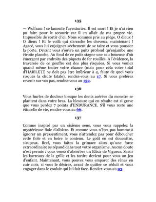 135
— Wolfram ! se lamente l'aventurier. Il est mort ! Et je n'ai rien
pu faire pour le secourir car il en allait de ma propre vie.
Impossible de sortir d'ici. Nous sommes pris au piège. O dieux !
O dieux ! Et le voilà qui s'arrache les cheveux, maintenant !
Agacé, vous lui enjoignez sèchement de se taire et vous poussez
la porte. Devant vous s'ouvre un puits profond qu'enjambe une
étroite planche. Au fond de ce puits stagne une eau boueuse d'où
émergent par endroits des piquets de fer rouillés. A l'évidence, la
traversée de ce gouffre est des plus risquées. Si vous voulez
quand même tenter votre chance (mais pour cela votre total
d'HABiLETÊ ne doit pas être inférieur à 4, faute de quoi vous
risquez la chute fatale), rendez-vous au 17. Si vous préférez
revenir sur vos pas, rendez-vous au 152.
136
Vous hurlez de douleur lorsque les dents acérées du monstre se
plantent dans votre bras. La blessure qui en résulte est si grave
que vous perdez 7 points d'ENDURANCE. S'il vous reste une
étincelle de vie, rendez-vous au 66.
137
Comme inspiré par un sixième sens, vous vous rappelez la
mystérieuse fiole d'albâtre. Et comme vous n'êtes pas homme à
ignorer un pressentiment, vous n'attendez pas pour déboucher
cette fiole et en boire le contenu. Le goût en est douceâtre,
sirupeux. Bref, vous faites la grimace alors qu'une force
extraordinaire se répand dans tout votre organisme. Aucun doute
n'est permis : vous venez d'absorber un Elixir de Vigueur. Saisir
les barreaux de la grille et les tordre devient pour vous un jeu
d'enfant. Maintenant, vous pouvez vous emparer des rênes en
cuir noir, si vous le désirez, avant de quitter ce réduit et vous
engager dans le couloir qui lui fait face. Rendez-vous au 93.
 