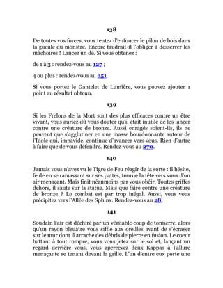 138
De toutes vos forces, vous tentez d'enfoncer le pilon de bois dans
la gueule du monstre. Encore faudrait-il l'obliger à desserrer les
mâchoires ! Lancez un dé. Si vous obtenez :
de 1 à 3 : rendez-vous au 127 ;
4 ou plus : rendez-vous au 251.
Si vous portez le Gantelet de Lumière, vous pouvez ajouter 1
point au résultat obtenu.
139
Si les Frelons de la Mort sont des plus efficaces contre un être
vivant, vous auriez dû vous douter qu'il était inutile de les lancer
contre une créature de bronze. Aussi enragés soient-ils, ils ne
peuvent que s'agglutiner en une masse bourdonnante autour de
l'Idole qui, impavide, continue d'avancer vers vous. Rien d'autre
à faire que de vous défendre. Rendez-vous au 270.
140
Jamais vous n'avez vu le Tigre de Feu réagir de la sorte : il hésite,
feule en se ramassant sur ses pattes, tourne la tête vers vous d'un
air menaçant. Mais finit néanmoins par vous obéir. Toutes griffes
dehors, il saute sur la statue. Mais que faire contre une créature
de bronze ? Le combat est par trop inégal. Aussi, vous vous
précipitez vers l'Allée des Sphinx. Rendez-vous au 28.
141
Soudain l'air est déchiré par un véritable coup de tonnerre, alors
qu'un rayon bleuâtre vous siffle aux oreilles avant de s'écraser
sur le mur dont il arrache des débris de pierre en fusion. Le coeur
battant à tout rompre, vous vous jetez sur le sol et, lançant un
regard derrière vous, vous apercevez deux Kappas à l'allure
menaçante se tenant devant la grille. L'un d'entre eux porte une
 