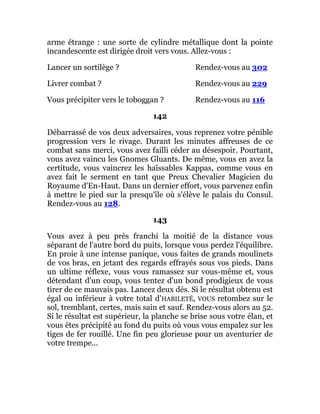 arme étrange : une sorte de cylindre métallique dont la pointe
incandescente est dirigée droit vers vous. Allez-vous :
Lancer un sortilège ? Rendez-vous au 302
Livrer combat ? Rendez-vous au 229
Vous précipiter vers le toboggan ? Rendez-vous au 116
142
Débarrassé de vos deux adversaires, vous reprenez votre pénible
progression vers le rivage. Durant les minutes affreuses de ce
combat sans merci, vous avez failli céder au désespoir. Pourtant,
vous avez vaincu les Gnomes Gluants. De même, vous en avez la
certitude, vous vaincrez les haïssables Kappas, comme vous en
avez fait le serment en tant que Preux Chevalier Magicien du
Royaume d'En-Haut. Dans un dernier effort, vous parvenez enfin
à mettre le pied sur la presqu'île où s'élève le palais du Consul.
Rendez-vous au 128.
143
Vous avez à peu près franchi la moitié de la distance vous
séparant de l'autre bord du puits, lorsque vous perdez l'équilibre.
En proie à une intense panique, vous faites de grands moulinets
de vos bras, en jetant des regards effrayés sous vos pieds. Dans
un ultime réflexe, vous vous ramassez sur vous-même et, vous
détendant d'un coup, vous tentez d'un bond prodigieux de vous
tirer de ce mauvais pas. Lancez deux dés. Si le résultat obtenu est
égal ou inférieur à votre total d'HABILETÉ, VOUS retombez sur le
sol, tremblant, certes, mais sain et sauf. Rendez-vous alors au 52.
Si le résultat est supérieur, la planche se brise sous votre élan, et
vous êtes précipité au fond du puits où vous vous empalez sur les
tiges de fer rouillé. Une fin peu glorieuse pour un aventurier de
votre trempe...
 