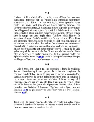 144
Arrivant à l'extrémité d'une ruelle, vous débouchez sur une
Esplanade dominée par les ruines d'un imposant monument
surmonté d'un dôme : le Pantechnicum, vous apprend votre
carte. Les pavés sont jonchés de tuiles brisées, tombées des
toitures environnantes. A cinquante mètres à peine, patrouillent
deux Kappas dont la carapace de corail luit faiblement au clair de
lune. Soudain, ils se dirigent dans votre direction, et vous n'avez
que le temps de vous tapir dans l'ombre. Mais bientôt ils
s'arrêtent devant l'entrée voûtée du Pantechnicum. L'un d'eux
son alors une plaquette de sa ceinture et, tout en la consultant, ils
se lancent dans une vive discussion. Ces démons qui demeurent
dans des lieux sous-marins n'utilisent sans doute pas de papier ;
et sur cette plaquette est certainement gravé le plan de la ville
grâce auquel ils peuvent vérifier l'itinéraire de leur ronde. Peut-
être pouvez-vous en profiter pour vous faufiler jusqu'à l'Allée des
Sphinx (rendez-vous au 304). Mais si vous préférez attendre que
les Kappas s'éloignent, rendez-vous au 170.
145
— Criq ! Mon ami Criq ! Tu l'as assassiné ! hurle le vieillard.
Jeune blanc-bec qui ose porter la robe de magicien, le
compagnon de Tchou saura te montrer ce qu'est le pouvoir d'un
véritable sorcier et je doute, minable pleutre, que tu survives à
cette leçon. Avec un ricanement sinistre, il lance un regard à
l'araignée juchée sur son épaule. Une lueur cruelle envahit alors
les mille facettes des yeux du répugnant insecte. Vite, il faut
prendre une décision. Allez-vous dégainer votre épée (rendez-
vous au 188) ou préférez-vous vous ruer vers la porte (rendez-
vous au 67) ?
146
Trop tard : la masse énorme du pilier s'écroule sur votre corps.
Vous voilà écrabouillé comme un insecte le serait sous le pas d'un
homme. Votre aventure se termine ici.
 