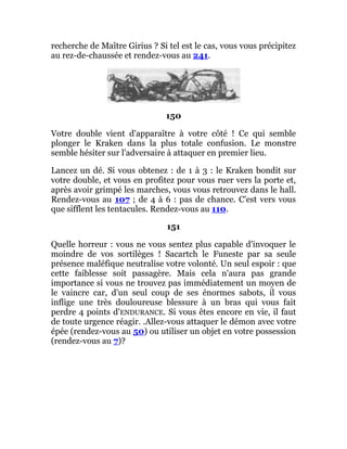 recherche de Maître Girius ? Si tel est le cas, vous vous précipitez
au rez-de-chaussée et rendez-vous au 241.
150
Votre double vient d'apparaître à votre côté ! Ce qui semble
plonger le Kraken dans la plus totale confusion. Le monstre
semble hésiter sur l'adversaire à attaquer en premier lieu.
Lancez un dé. Si vous obtenez : de 1 à 3 : le Kraken bondit sur
votre double, et vous en profitez pour vous ruer vers la porte et,
après avoir grimpé les marches, vous vous retrouvez dans le hall.
Rendez-vous au 107 ; de 4 à 6 : pas de chance. C'est vers vous
que sifflent les tentacules. Rendez-vous au 110.
151
Quelle horreur : vous ne vous sentez plus capable d'invoquer le
moindre de vos sortilèges ! Sacartch le Funeste par sa seule
présence maléfique neutralise votre volonté. Un seul espoir : que
cette faiblesse soit passagère. Mais cela n'aura pas grande
importance si vous ne trouvez pas immédiatement un moyen de
le vaincre car, d'un seul coup de ses énormes sabots, il vous
inflige une très douloureuse blessure à un bras qui vous fait
perdre 4 points d'ENDURANCE. Si vous êtes encore en vie, il faut
de toute urgence réagir. .Allez-vous attaquer le démon avec votre
épée (rendez-vous au 50) ou utiliser un objet en votre possession
(rendez-vous au 7)?
 