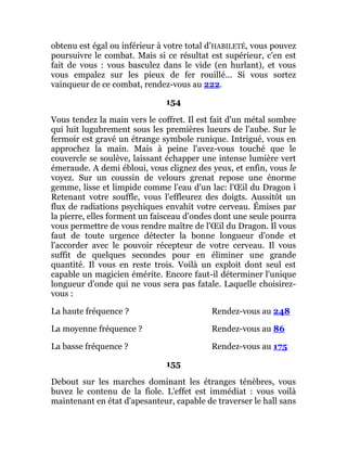 obtenu est égal ou inférieur à votre total d'HABILETÉ, vous pouvez
poursuivre le combat. Mais si ce résultat est supérieur, c'en est
fait de vous : vous basculez dans le vide (en hurlant), et vous
vous empalez sur les pieux de fer rouillé... Si vous sortez
vainqueur de ce combat, rendez-vous au 222.
154
Vous tendez la main vers le coffret. Il est fait d'un métal sombre
qui luit lugubrement sous les premières lueurs de l'aube. Sur le
fermoir est gravé un étrange symbole runique. Intrigué, vous en
approchez la main. Mais à peine l'avez-vous touché que le
couvercle se soulève, laissant échapper une intense lumière vert
émeraude. A demi ébloui, vous clignez des yeux, et enfin, vous le
voyez. Sur un coussin de velours grenat repose une énorme
gemme, lisse et limpide comme l'eau d'un lac: l'Œil du Dragon î
Retenant votre souffle, vous l'effleurez des doigts. Aussitôt un
flux de radiations psychiques envahit votre cerveau. Émises par
la pierre, elles forment un faisceau d'ondes dont une seule pourra
vous permettre de vous rendre maître de l'Œil du Dragon. Il vous
faut de toute urgence détecter la bonne longueur d'onde et
l'accorder avec le pouvoir récepteur de votre cerveau. Il vous
suffit de quelques secondes pour en éliminer une grande
quantité. Il vous en reste trois. Voilà un exploit dont seul est
capable un magicien émérite. Encore faut-il déterminer l'unique
longueur d'onde qui ne vous sera pas fatale. Laquelle choisirez-
vous :
La haute fréquence ? Rendez-vous au 248
La moyenne fréquence ? Rendez-vous au 86
La basse fréquence ? Rendez-vous au 175
155
Debout sur les marches dominant les étranges ténèbres, vous
buvez le contenu de la fiole. L'effet est immédiat : vous voilà
maintenant en état d'apesanteur, capable de traverser le hall sans
 