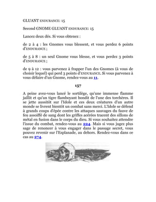 GLUANT ENDURANCE: 15
Second GNOME GLUANT ENDURANCE: 15
Lancez deux dés. Si vous obtenez :
de 2 à 4 : les Gnomes vous blessent, et vous perdez 6 points
d'ENDURANCE ;
de 5 à 8 : un seul Gnome vous blesse, et vous perdez 3 points
d'ENDURANCE ;
de 9 à 12 : vous parvenez à frapper l'un des Gnomes (à vous de
choisir lequel) qui perd 3 points d'ENDURANCE. Si vous parvenez à
vous défaire d'un Gnome, rendez-vous au 11.
157
A peine avez-vous lancé le sortilège, qu'une immense flamme
jaillit et qu'un tigre flamboyant bondit de l'une des torchères. Il
se jette aussitôt sur l'Idole et ces deux créatures d'un autre
monde se livrent bientôt un combat sans merci. L'Idole se défend
à grands coups d'épée contre les attaques sauvages du fauve de
feu assoiffé de sang dont les griffes acérées tracent des sillons de
métal en fusion dans le corps du dieu. Si vous souhaitez attendre
l'issue du combat, rendez-vous au 224. Mais si vous jugez plus
sage de renoncer à vous engager dans le passage secret, vous
pouvez revenir sur l'Esplanade, au dehors. Rendez-vous dans ce
cas au 274.
 
