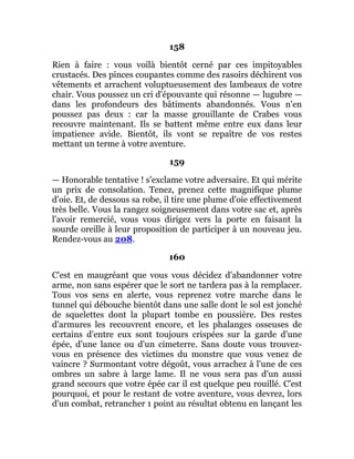 158
Rien à faire : vous voilà bientôt cerné par ces impitoyables
crustacés. Des pinces coupantes comme des rasoirs déchirent vos
vêtements et arrachent voluptueusement des lambeaux de votre
chair. Vous poussez un cri d'épouvante qui résonne — lugubre —
dans les profondeurs des bâtiments abandonnés. Vous n'en
poussez pas deux : car la masse grouillante de Crabes vous
recouvre maintenant. Ils se battent même entre eux dans leur
impatience avide. Bientôt, ils vont se repaître de vos restes
mettant un terme à votre aventure.
159
— Honorable tentative ! s'exclame votre adversaire. Et qui mérite
un prix de consolation. Tenez, prenez cette magnifique plume
d'oie. Et, de dessous sa robe, il tire une plume d'oie effectivement
très belle. Vous la rangez soigneusement dans votre sac et, après
l'avoir remercié, vous vous dirigez vers la porte en faisant la
sourde oreille à leur proposition de participer à un nouveau jeu.
Rendez-vous au 208.
160
C'est en maugréant que vous vous décidez d'abandonner votre
arme, non sans espérer que le sort ne tardera pas à la remplacer.
Tous vos sens en alerte, vous reprenez votre marche dans le
tunnel qui débouche bientôt dans une salle dont le sol est jonché
de squelettes dont la plupart tombe en poussière. Des restes
d'armures les recouvrent encore, et les phalanges osseuses de
certains d'entre eux sont toujours crispées sur la garde d'une
épée, d'une lance ou d'un cimeterre. Sans doute vous trouvez-
vous en présence des victimes du monstre que vous venez de
vaincre ? Surmontant votre dégoût, vous arrachez à l'une de ces
ombres un sabre à large lame. Il ne vous sera pas d'un aussi
grand secours que votre épée car il est quelque peu rouillé. C'est
pourquoi, et pour le restant de votre aventure, vous devrez, lors
d'un combat, retrancher 1 point au résultat obtenu en lançant les
 