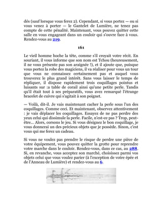 dés (sauf lorsque vous ferez 2). Cependant, si vous portez — ou si
vous venez à porter — le Gantelet de Lumière, ne tenez pas
compte de cette pénalité. Maintenant, vous pouvez quitter cette
salle en vous engageant dans un couloir qui s'ouvre face à vous.
Rendez-vous au 219.
161
Le vieil homme hoche la tête, comme s'il croyait votre récit. En
souriant, il vous informe que son nom est Tchou (heureusement,
il ne vous présente pas son araignée !), et il ajoute que, puisque
vous portez la robe des magiciens, il va réaliser pour vous un tour
que vous ne connaissez certainement pas et auquel vous
trouverez le plus grand intérêt. Sans vous laisser le temps de
répliquer, il dispose rapidement trois coquillages pointus et
luisants sur :a table de corail ainsi qu'une petite perle. Tandis
qu'il était tout à ses préparatifs, vous avez remarqué l'étrange
bracelet de cuivre qui s'agitait à son poignet.
— Voilà, dit-il. Je vais maintenant cacher la perle sous l'un des
coquillages. Comme ceci. Et maintenant, observez attentivement
: je vais déplacer les coquillages. Essayez de ne pas perdre des
yeux celui qui dissimule la perle. Facile, n'est-ce pas ? Trop, peut-
être... Alors, corsons le jeu. Si vous désignez le bon coquillage, je
vous donnerai un des précieux objets que je possède. Sinon, c'est
vous qui me ferez un cadeau.
Si vous ne voulez pas prendre le risque de perdre une pièce de
votre équipement, vous pouvez quitter la grotte pour reprendre
votre marche dans le couloir. Rendez-vous, dans ce cas, au 288.
Si, en revanche, vous acceptez son marché, choisissez parmi vos
objets celui que vous voulez parier (à l'exception de votre épée et
de l'Anneau de Lumière) et rendez-vous au 6.
 