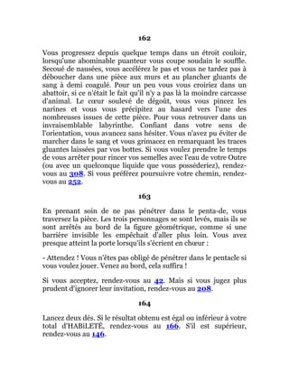 162
Vous progressez depuis quelque temps dans un étroit couloir,
lorsqu'une abominable puanteur vous coupe soudain le souffle.
Secoué de nausées, vous accélérez le pas et vous ne tardez pas à
déboucher dans une pièce aux murs et au plancher gluants de
sang à demi coagulé. Pour un peu vous vous croiriez dans un
abattoir, si ce n'était le fait qu'il n'y a pas là la moindre carcasse
d'animal. Le cœur soulevé de dégoût, vous vous pincez les
narines et vous vous précipitez au hasard vers l'une des
nombreuses issues de cette pièce. Pour vous retrouver dans un
invraisemblable labyrinthe. Confiant dans votre sens de
l'orientation, vous avancez sans hésiter. Vous n'avez pu éviter de
marcher dans le sang et vous grimacez en remarquant les traces
gluantes laissées par vos bottes. Si vous voulez prendre le temps
de vous arrêter pour rincer vos semelles avec l'eau de votre Outre
(ou avec un quelconque liquide que vous posséderiez), rendez-
vous au 308. Si vous préférez poursuivre votre chemin, rendez-
vous au 252.
163
En prenant soin de ne pas pénétrer dans le penta-de, vous
traversez la pièce. Les trois personnages se sont levés, mais ils se
sont arrêtés au bord de la figure géométrique, comme si une
barrière invisible les empêchait d'aller plus loin. Vous avez
presque atteint la porte lorsqu'ils s'écrient en chœur :
- Attendez ! Vous n'êtes pas obligé de pénétrer dans le pentacle si
vous voulez jouer. Venez au bord, cela suffira !
Si vous acceptez, rendez-vous au 42. Mais si vous jugez plus
prudent d'ignorer leur invitation, rendez-vous au 208.
164
Lancez deux dés. Si le résultat obtenu est égal ou inférieur à votre
total d'HABiLETÉ, rendez-vous au 166. S'il est supérieur,
rendez-vous au 146.
 