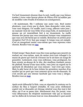 165
Un bref ricanement résonne dans la nuit, tandis que vous laissez
tomber à terre votre bourse pleine de Pièces d'Or (n'oubliez pas
de modifier votre Feuille d'Aventure en conséquence).
— Et maintenant, file ! ordonne une autre voix. Seul contre
plusieurs, vous n'avez pas le choix. Sans demander votre reste,
vous vous éloignez. Un souffle, tout à coup, effleure votre joue :
un mainate vient de vous frôler d'un coup d'aile, et maintenant il
pousse un cri ressemblant fort à un ricanement. La ruelle
résonne des jurons que vous connaissez lorsque vous comprenez
que vous avez été berné par ce volatile. Retourner en arrière pour
récupérer For? Il n'y faut pas songer: le temps vous est compté.
C'est en maugréant contre vous-même que vous reprenez votre
chemin. Rendez-vous au 144.
166
Il était temps ! Sans doute vous êtes-vous quelque peu meurtri en
roulant sur vous-même, mais du moins avez-vous échappé à la
masse de pierre qui vient de s'écraser sur le sol dans un nuage de
poussière. Lentement, vous vous redressez, vous protégeant, les
bras croisés au-dessus de la tête, des moellons tombant encore
du plafond. Secoué d'une toux sèche, vous jetez un regard sur le
spectacle de désolation qui vous entoure : tout n'est que ruine.
Mais la pâle lueur de la lune éclaire les premières marches d'un
escalier qui ne peut que vous ramener qu'au rez-de-chaussée. Et
c'est envahi par une intense lassitude que vous vous y dirigez.
Rendez-vous au 241.
167
Après avoir débouché la fiole, vous en répandez le contenu sur la
surface du bloc à l'aspect cristallin. Si vous aviez réellement
espéré voir se dissoudre cet étrange minéral vous êtes tout à fait
déçu, car il ne se passe rien. Absolument rien. En jurant, vous
vous débarrassez du récipient maintenant vide qui se fracasse
sur les dalles de la terrasse tout en vous demandant à quoi aurait
 