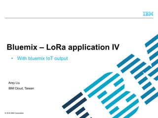 © 2016 IBM Corporation
Arey Liu
IBM Cloud, Taiwan
Bluemix – LoRa application IV
• With bluemix IoT output
 