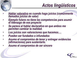 Actos lingüísticos Hablar valorativo  es cuando hago juicios (comúnmente llamados juicios de valor) Ejemplo fulano no tiene las competencias para asumir el liderazgo de ese proyecto Se parece al hablar declarativo en que ambos me permiten cambiar la realidad. Los juicios son valoraciones que hacemos…. Pueden ser fundados o infundados  Asumo el compromiso de tener y entregar evidencias (afirmaciones) para sustentarlo. Asumo el compromiso de ser sincero 