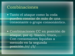 Combinaciones Tanto el ataque como la coda pueden constar de más de una consonante o grupo consonántico. Combinaciones CC en posición de ataque, por ej. blanco, truco,…. Con consonantes líquidas a menudo en la segunda posición./r/ /l/ 