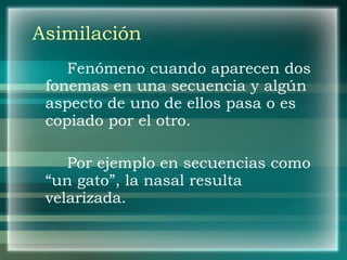 Asimilación Fenómeno cuando aparecen dos fonemas en una secuencia y algún aspecto de uno de ellos pasa o es copiado por el otro. Por ejemplo en secuencias como “un gato”, la nasal resulta velarizada. 