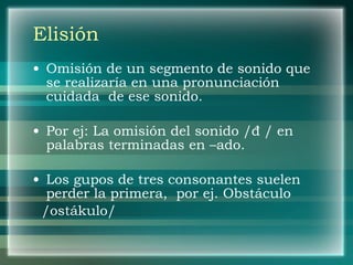 Elisión Omisión de un segmento de sonido que se realizaría en una pronunciación cuidada  de ese sonido. Por ej: La omisión del sonido / đ / en palabras terminadas en –ado. Los gupos de tres consonantes suelen perder la primera,  por ej. Obstáculo  /ostákulo/ 