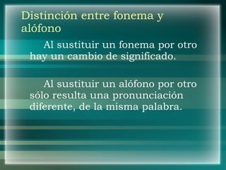 Distinción entre fonema y alófono Al sustituir un fonema por otro hay un cambio de significado. Al sustituir un alófono por otro sólo resulta una pronunciación diferente, de la misma palabra. 
