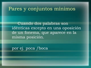 Pares y conjuntos mínimos Cuando dos palabras son idénticas excepto en una oposición de un fonema, que aparece en la misma posición. por ej. poca /boca 
