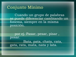 Conjunto Mínimo Cuando un grupo de palabras se puede diferenciar cambiando un fonema, siempre en la misma posición. por ej. Pasar, pesar, pisar , posar.   Bata, pata, chata, cata, gata, rata, mata, nata y lata. 