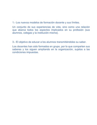 1.- Los nuevos modelos de formación docente y sus límites.
Un conjunto de sus experiencias de vida, sino como una relación
que abarca todos los aspectos implicados en su profesión (sus
alumnos, colegas y la institución misma).


3.- El objetivo de educar a los alumnos transmitiéndoles su saber.
Los docentes han sido formados en grupo, por lo que comparten sus
saberes y los siguen ampliando en la organización, sujetos a las
condiciones impuestas.
 
