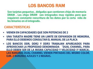 LOS BANCOS RAM
   Son tarjetas pequeñas , delgadas que contienen chips de memoria
   DRAM . Los chips DRAM son integrados muy rápidos pero que
   requieren constante reescritura de los datos por la corta vida de
   los binarios en el integrado.

CARACTERÍSTICAS
 VIENEN EN CAPACIDADES QUE SON POTENCIAS DE 2
 UNA TARJETA MADRE TIENE UN LIMITE DE EXPANSION DE MEMORIA,
  PARA ELLO DEBEMOS CONSULTAR EL MANUAL DE LA PLACA
 LOS BANCOS DDR, DDR2 Y DDR3 TRABAJAN APAREJADOS PARA
  APROVECHAR LA PROPIEDAD DENOMINADA “DUAL CHANNEL, PARA
  ELLO DEBEN SER DE LA MISMA CAPACIDAD Y VELOCIDAD (Y MARCA).
  LAS RANURAS DUAL CHANNEL VIENEN PINTADAS DEL MISMO COLOR.
  EJM. 2 RANURAS AZULES Y 2 NEGRAS.
 