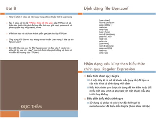 Bài 8
 Hãy tổ chức 1 class có tên User, trong đó có thuộc tính là username
 Tạo 1 class có tên là FTPUser thừa kế lớp User. Lớp FTPUser sẽ có
thêm các thuộc tính như đường dẫn thư mục gốc root, password và
phân quyền truy nhập read, write
 Viết hàm tạo và các hàm thành phần get/set cho lớp FTPUser
 Ứng dụng FTP Server lưu thông tin tài khoản User trong 1 file có tên
ftpusers.conf
 Đọc dữ liệu của user từ file ftpusers.conf và lưu vào 1 vector có
phần tử là con trỏ User* (con trỏ được cấp phát động và thực sự
trỏ đến đối tượng lớp FTPUser)
Định dạng file User.conf
[user=tuan]
root=E:boxtuan
pass=jk0012~
read=yes
write=yes
[user=hung]
root=E:boxhung
pass=hs1342*
read=yes
write=no
[user=mai]
root=E:boxmai
pass=ws1001$
read=no
write=yes
ĐỌC THÊM
Nhận dạng xâu kí tự theo biểu thức
chính quy Regular Expression
 Biểu thức chính quy RegEx
 Là một dãy kí tự mô tả khuôn mẫu (quy tắc) để tạo ra
các xâu kí tự có định dạng nhất định
 Biểu thức chính quy được sử dụng để tìm kiếm hoặc đối
chiếu một xâu kí tự có phù hợp với một khuôn mẫu cho
trước hay không
 Biểu diễn biểu thức chính quy
 Sử dụng cú pháp và các kí tự đặc biệt gọi là
metacharacter để biểu diễn RegEx (tham khảo tài liệu)
 