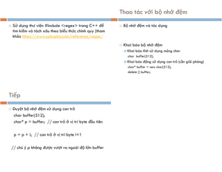  Sử dụng thư viện #include <regex> trong C++ để
tìm kiếm và tách xâu theo biểu thức chính quy (tham
khảo https://www.cplusplus.com/reference/regex/
Thao tác với bộ nhớ đệm
 Bộ nhớ đệm và tác dụng
 Khai báo bộ nhớ đệm
 Khai báo tĩnh sử dụng mảng char
char buffer[512];
 Khai báo động sử dụng con trỏ (cần giải phóng)
char* buffer = new char[512];
delete [] buffer;
Tiếp
 Duyệt bộ nhớ đệm sử dụng con trỏ
char buffer[512];
char* p = buffer; // con trỏ ở vị trí byte đầu tiên
p = p + i; // con trỏ ở vị trí byte i+1
// chú ý p không được vượt ra ngoài độ lớn buffer
 