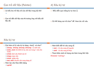 Con trỏ dữ liệu (Pointer)
 Là kiểu lưu trữ địa chỉ của dữ liệu trong bộ nhớ

 Con trỏ đến dữ liệu nào thì tương ứng với kiểu dữ
liệu đó
4) Xâu ký tự
 Biểu diễn qua mảng ký tự char []
 Có thể dùng con trỏ char* để thao tác với xâu
Xâu ký tự
 Các hàm xử lý xâu ký tự dạng char[] và char*
 strcmp, stricmp, strncmp, strincmp: so sánh xâu
 strchr, strstr: tìm kiếm kí tự, xâu con trong 1 xâu cho
trước
 strtok: tách xâu thành các từ
 strcpy: copy xâu
 strcat: ghép xâu
 atoi, atof: chuyển xâu sang dạng số
 Hàm tạo xâu theo định dạng
 sprintf
 Hàm biến đổi từ xâu sang số
 atoi : từ xâu sang số nguyên
 atof: từ xâu sang số thực
 Tham khảo cách sử dụng các hàm trong thư viện
#include <cstring>
 