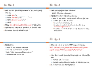 Bài tập 3
 Cho các câu lệnh của giao thức POP3 với cú pháp
như sau
 “USER tênrn”
 “PASS mật khẩu rn”
 “RETR số thứ tự email rn”
 “QUIT”
 Nhập tên, mật khẩu, số thứ tự email từ bàn phím
 Tạo các xâu kí tự chứa lệnh theo cú pháp ở trên
 In ra màn hình các xâu kí tự đó
Tham số
Bài tập 4
 Cho định dạng câu lệnh SMTP là:
“RCPT TO:<địa chỉ email>”
 A) Lập trình thực hiện công việc sau
 Nhập từ bàn phím 1 xâu ký tự biểu diễn câu lệnh trên
 Tách tên lệnh và địa chỉ email
◼ In ra tên lệnh nếu lệnh đúng tên
◼ In ra địa chỉ email nếu địa chỉ email đúng định dạng
<username>@huce.edu.vn
◼ In ra thông báo lỗi nếu tên lệnh sai hoặc địa chỉ email không
đúng cú pháp
 B) Lập trình
 Nhập từ bàn phím tên username
 Tạo một xâu kí tự chứa câu lệnh
“MAIL FROM:<username@huce.edu.vn>”
 In ra màn hình xâu đã tạo
Bài tập 5
 Cho một xâu kí tự chứa HTTP request như sau:
"GET / HTTP/1.1rnHost: ktht.nuce.edu.vnrnUser-
Agent: curl/7.79.1rnAccept: */*rnrn“
 Hãy lập trình để tách xâu kí tự thành các thành phần
sau
 Method, URL và version
 Tách các trường thông tin Header và giá trị tương ứng
 In ra màn hình các thành phần đó
 