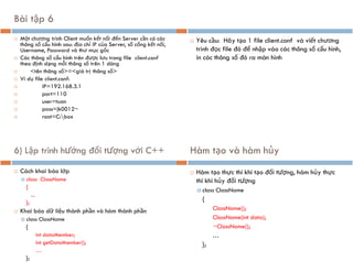 Bài tập 6
 Một chương trình Client muốn kết nối đến Server cần có các
thông số cấu hình sau: địa chỉ IP của Server, số cổng kết nối,
Username, Password và thư mục gốc
 Các thông số cấu hình trên được lưu trong file client.conf
theo định dạng mỗi thông số trên 1 dòng
 <tên thông số>=<giá trị thông số>
 Ví dụ file client.conf:
 IP=192.168.3.1
 port=110
 user=tuan
 pass=jk0012~
 root=C:box
 Yêu cầu: Hãy tạo 1 file client.conf và viết chương
trình đọc file đó để nhập vào các thông số cấu hình,
in các thông số đó ra màn hình
6) Lập trình hướng đối tượng với C++
 Cách khai báo lớp
 class ClassName
{
...
};
 Khai báo dữ liệu thành phần và hàm thành phần
 class ClassName
{
int dataMember;
int getDataMember();
…
};
Hàm tạo và hàm hủy
 Hàm tạo thực thi khi tạo đối tượng, hàm hủy thực
thi khi hủy đối tượng
 class ClassName
{
ClassName();
ClassName(int data);
~ClassName();
…
};
 