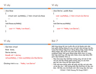 Ví dụ
 class Base
{
virtual void sayHello(); // hàm virtual của Base
…
};
void Base::sayHello()
{
cout << “Hello, I am Base”;
}
Ví dụ
 class Derive : public Base
{
void sayHello(); // hàm virtual của Derive
…
};
void Derive::sayHello()
{
cout << “Hello, I am Derive”;
}
Ví dụ
 Gọi hàm virtual
Base base;
Derive derive;
Base& ref = derive;
ref.sayHello(); // hàm sayHello() của lớp Derive
Chương trình in ra : “Hello, I am Derive”
Bài 7
Một ứng dụng thi trực tuyến cần có tài khoản sinh viên
bao gồm những thông tin sau: mã sinh viên (string), họ tên,
trạng thái đăng nhập (true: đang đăng nhập, false: không
đăng nhập), địa chỉ IP của máy tính sinh viên (kiểu
unsigned long), thời gian đăng nhập (kiểu time_t), trạng
thái nộp bài( true: đã nộp bài, false: chưa nộp bài), thời
gian nộp bài(kiểu time_t).
 Hãy khai báo lớp SinhVien tương ứng với mô tả trên
với các dữ liệu thành phần tương ứng và các hàm
get/set trên từng dữ liệu thành phần
 Viết một hàm thành phần để nhập dữ liệu mã sinh viên
và họ tên cho 1 đối tượng kiểu lớp SinhVien từ tệp văn
bản. Dữ liệu của tài khoản sinh viên trong tệp như sau:
 123461<TAB>Hoang Phi Hung<CRLF>
 