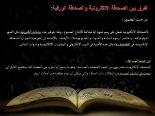 ‫إلمضمون‬‫حيث‬‫من‬
:
‫عدة‬‫بتوفير‬‫وهذا‬،‫المطبوع‬‫لإلنتاج‬‫مخالفة‬‫لها‬‫ة‬‫ر‬‫صو‬‫رسم‬‫على‬‫تعمل‬‫نية‬‫و‬‫تر‬‫اإللك‬‫فالصحافة‬
‫إل‬‫خدمات‬
‫نية‬‫و‬‫تر‬‫ك‬
‫ر‬‫الصو‬‫مثل‬
‫رشيف‬‫اال‬‫صالت‬‫و‬‫و‬‫الفيديو‬‫و‬‫الصوت‬‫و‬‫البيانية‬‫الرسوم‬‫عناصر‬‫و‬،‫افية‬‫ر‬‫الفوتوغ‬
.
‫ت‬‫ميزة‬ ‫هم‬‫ا‬‫إلى‬‫باإلضافة‬
‫تميز‬
‫بها‬
‫الصحافة‬
‫هي‬ ‫نية‬‫و‬‫تر‬‫اإللك‬
،‫التفاعلية‬
‫ني‬‫و‬‫تر‬‫اإللك‬‫البريد‬‫في‬‫خيرة‬‫اال‬‫هذه‬‫وتتمثل‬
‫و‬
‫نية‬‫و‬‫تر‬‫اإللك‬‫ات‬‫ر‬‫المؤتم‬
‫و‬
‫ن‬
‫النقاش‬‫دوات‬
.
‫من‬
‫حيث‬
‫إلمساحة‬
:
‫الصحيفة‬
‫نية‬‫و‬‫تر‬‫اإللك‬
‫تعتبر‬
‫حرة‬
‫من‬
‫القيود‬
‫المتعلقة‬
،‫بالمساحة‬
‫وهو‬
‫ما‬
‫يسمح‬
‫لها‬
‫بمزيد‬
‫من‬
‫التغطي‬
‫ة‬
‫كما‬
‫يستطيع‬
‫ئ‬‫القار‬
‫ن‬‫ا‬
‫يبحث‬
‫في‬
‫رشيف‬‫ا‬
‫الجريدة‬
‫عن‬
‫المقاالت‬
‫ذات‬
،‫الصلة‬
‫والتي‬
‫يمكن‬
‫ن‬‫ا‬
‫تمده‬
‫بخلفية‬
‫عن‬
‫حداث‬‫ا‬
‫اليوم‬
.
 