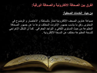 ‫حيث‬ ‫من‬
‫الصحفية‬ ‫الخدمات‬
:
‫عناوين‬ ‫صياغة‬
‫تمتاز‬ ‫اإللكترونية‬ ‫الصحف‬
‫ف‬ ‫الوضوح‬ ‫و‬ ‫االختصار‬ ‫و‬ ‫بالبساطة‬
‫ي‬
‫المحتوى‬
.
‫الصحافة‬ ‫جمهور‬ ‫عن‬ ‫ما‬ ‫نوعا‬ ‫المختلف‬ ‫اإلنترنت‬ ‫جمهور‬ ‫يناسب‬ ‫ما‬ ‫وفق‬
‫الجغرافي‬ ‫التواجد‬ ‫و‬ ‫الثقافي‬ ‫المستوى‬ ‫حيث‬ ‫من‬ ‫المطبوعة‬
.
‫اإلخراج‬ ‫الشكل‬ ‫أن‬ ‫كما‬
‫ي‬
‫االلكترونية‬ ‫النسخة‬ ‫عن‬ ‫مختلف‬ ‫المطبوعة‬ ‫للنسخة‬
.
 