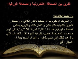 ‫العائدات‬ ‫حيث‬ ‫من‬
:
‫مصادر‬ ‫من‬ ‫الكافي‬ ‫بالقدر‬ ‫تستفيد‬ ‫ال‬ ‫االلكترونية‬ ‫الجريدة‬ ‫إن‬
‫التقليدية‬ ‫التمويل‬
‫والتوزيع‬ ‫واالشتراكات‬ ‫كاإلعالن‬
‫بعكس‬
‫الورقية‬ ‫الصحف‬
.
‫ت‬ ‫التي‬ ‫االلكترونية‬ ‫الجرائد‬ ‫استثنينا‬ ‫إذا‬ ‫هذا‬
‫وفر‬
‫الت‬ ‫للخدمات‬ ‫نظرا‬ ‫كبيرة‬ ‫بانقرائية‬ ‫تحظى‬ ‫متخصصة‬ ‫صفحات‬
‫ي‬
‫أو‬ ‫الصيدالنية‬ ‫المواد‬ ‫أو‬ ‫بالعقار‬ ‫تهتم‬ ‫التي‬ ‫كتلك‬ ،‫توفرها‬
،‫األسفار‬
‫الخ‬
.
 