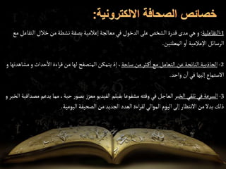 1
-
‫التفاعلية‬
:
‫و‬
‫ال‬‫خالل‬‫من‬‫نشطة‬‫بصفة‬ ‫إعالمية‬‫معالجة‬‫في‬ ‫الدخول‬ ‫على‬‫الشخص‬ ‫قدرة‬‫مدى‬‫هي‬
‫مع‬ ‫تفاعل‬
‫المعلنين‬‫و‬‫ا‬ ‫اإلعالمية‬ ‫الرسائل‬
.
2
-
‫ساحة‬‫من‬‫ثر‬‫ك‬‫ا‬‫مع‬ ‫التعامل‬‫عن‬‫الناتجة‬‫الجاذبية‬
‫حداث‬‫اال‬‫اءة‬‫ر‬‫ق‬‫من‬‫لها‬ ‫المتصفح‬‫يتمكن‬‫إذ‬ ،
‫و‬
‫مشاهدتها‬
‫و‬
‫واحد‬ ‫ن‬‫ا‬‫في‬ ‫إليها‬ ‫االستماع‬
.
3
-
‫الخ‬ ‫تلقي‬‫في‬ ‫السرعة‬
‫ي‬ ‫مما‬،‫حية‬ ‫ر‬‫بصو‬ ‫ز‬‫معز‬‫الفيديو‬‫بفيلم‬ ‫مشفوعا‬‫وقته‬‫في‬ ‫العاجل‬‫بر‬
‫الخبر‬ ‫مصداقية‬‫دعم‬
‫و‬
‫اليومية‬ ‫الصحيفة‬‫من‬‫الجديد‬ ‫العدد‬‫اءة‬‫ر‬‫لق‬ ‫الموالي‬ ‫اليوم‬‫إلى‬ ‫االنتظار‬‫من‬‫بدال‬‫ذلك‬
.
 