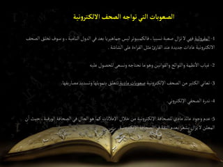 ‫نية‬‫و‬‫تر‬‫إاللك‬ ‫إلصحف‬ ‫توإجه‬‫إلتي‬‫إلصعوبات‬
1
-
‫ئية‬‫و‬‫المقر‬
‫سوف‬‫و‬،‫النامية‬ ‫الدول‬‫في‬‫بعد‬‫جماهيريا‬‫ليس‬‫فالكمبيوتر‬،‫نسبيا‬‫صعبة‬ ‫ال‬‫ز‬‫ت‬‫ال‬‫فهي‬
‫الصحف‬‫تخلق‬
‫الشاشة‬‫على‬‫اءة‬‫ر‬‫الق‬‫مثل‬‫ئ‬‫القار‬‫عند‬‫جديدة‬‫عادات‬‫نية‬‫و‬‫تر‬‫االلك‬
.
2
-
‫عليه‬‫للحصول‬‫ونسعى‬‫نحتاجه‬‫ما‬‫وهو‬‫والقوانين‬‫واللوائح‬‫نظمة‬‫اال‬‫غياب‬
3
-
‫نية‬‫و‬‫تر‬‫اإللك‬‫الصحف‬‫من‬‫ثير‬‫الك‬‫تعاني‬
‫مادية‬‫صعوبات‬
‫مصاريفها‬‫وتسديد‬‫بتمويلها‬‫تتعلق‬
.
4
-
‫ني‬‫و‬‫تر‬‫اإللك‬‫الصحفي‬‫ندرة‬
.
5
-
‫ح‬،‫قية‬‫ر‬‫الو‬‫الصحافة‬‫في‬‫الحال‬‫هو‬‫كما‬ ‫اإلعالنات‬‫خالل‬‫من‬ ‫نية‬‫و‬‫تر‬‫اإللك‬‫للصحافة‬‫مادي‬‫عائد‬‫وجود‬‫عدم‬
‫ن‬‫ا‬ ‫يث‬
‫نية‬‫و‬‫تر‬‫اإللك‬‫الصحافة‬‫في‬‫الثقة‬‫بعدم‬‫يشعر‬‫ال‬‫ز‬‫ي‬‫ال‬‫المعلن‬
.
 