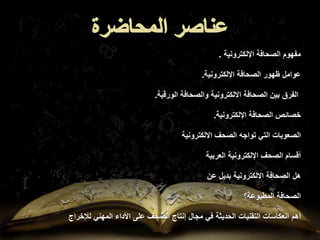 ‫اإللكترونية‬ ‫الصحافة‬ ‫مفهوم‬
.
‫اإللكترونية‬ ‫الصحافة‬ ‫ظهور‬ ‫عوامل‬
.
‫الورقية‬ ‫والصحافة‬ ‫االلكترونية‬ ‫الصحافة‬ ‫بين‬ ‫الفرق‬
.
‫اإللكترونية‬ ‫الصحافة‬ ‫خصائص‬
.
‫االلكترونية‬ ‫الصحف‬ ‫تواجه‬ ‫التي‬ ‫الصعوبات‬
‫العربية‬ ‫اإللكترونية‬ ‫الصحف‬ ‫أقسام‬
‫عن‬ ‫بديل‬ ‫االلكترونية‬ ‫الصحافة‬ ‫هل‬
‫الصحافة‬
‫المطبوعة؟‬
‫أهم‬
‫لإلخراج‬ ‫المهني‬ ‫األداء‬ ‫على‬ ‫الصحف‬ ‫إنتاج‬ ‫مجال‬ ‫في‬ ‫الحديثة‬ ‫التقنيات‬ ‫انعكاسات‬
 