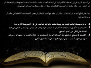 ‫إلمطب‬‫إلنسخة‬‫تقدمه‬ ‫لما‬‫مكملة‬‫كخدمة‬ ،‫إلبدإية‬‫في‬ ،‫نية‬‫و‬‫تر‬‫إاللك‬‫إلصحف‬‫لى‬‫إ‬‫ينظر‬‫كان‬‫إلسابق‬‫في‬
‫ثم‬،‫إلصحيفة‬‫من‬‫وعة‬
‫إلمطبوع‬‫إلصحافة‬‫عن‬‫بديال‬‫تكون‬‫ن‬‫إ‬‫يمكن‬‫نية‬‫و‬‫تر‬‫إاللك‬‫إلصحيفة‬‫ن‬‫إ‬ ‫مفادها‬‫فكرة‬‫حول‬‫إلنقاش‬‫ثير‬‫إ‬
‫ة‬
.
‫إله‬‫إالستنتاجات‬‫بعض‬‫لى‬‫إ‬‫توصلوإ‬‫إلذين‬‫مع‬‫نتفق‬‫ن‬‫إ‬‫يمكن‬،‫إسات‬‫ر‬‫إلد‬‫من‬ ‫إلعديد‬ ‫نتائج‬‫على‬ ‫وبناء‬
‫ن‬‫إ‬‫يمكن‬‫وإلتي‬ ‫امة‬
‫يلي‬‫فيما‬ ‫نوجزها‬
:
.1
‫لها‬‫سابقة‬‫وسيلة‬‫على‬‫قضت‬ ‫عالمية‬‫إ‬‫وسيلة‬‫توجد‬‫لم‬
‫و‬
‫و‬‫لكل‬‫إلخصوصية‬‫ظل‬‫في‬ ‫تتعايشان‬ ‫نما‬‫إ‬
‫إحدة‬
.
.2
-
‫إلمطبوعة‬‫إلصحف‬‫إءة‬‫ر‬‫ق‬‫على‬‫طويلة‬‫مدة‬‫منذ‬ ‫جيال‬‫إال‬‫تعودت‬‫لقد‬
‫و‬
‫ع‬‫إلتخلي‬‫إلصعب‬‫من‬‫يجعل‬‫هذإ‬
‫هذه‬ ‫ن‬
‫ر‬‫إلمنظو‬‫إلمدى‬‫على‬‫قل‬‫إال‬‫على‬ ،‫إلعادة‬
.
.3
-
‫معل‬ ‫من‬‫تقدمه‬‫ما‬‫خالل‬‫من‬‫ستفيدها‬ ‫بل‬‫قية‬‫ر‬‫إلو‬‫إلصحافة‬‫على‬‫تقضي‬‫ن‬‫إ‬‫تستطيع‬‫ال‬‫نت‬‫ر‬‫إالنت‬
‫ومات‬
‫و‬
‫خدمات‬
‫دإئها‬‫إ‬‫تطوير‬‫في‬ ‫تسهم‬
‫و‬
‫خرى‬‫إال‬ ‫تكمل‬‫وسيلة‬‫فكل‬ ،‫طاقمها‬‫عمل‬‫تسهيل‬
.
 