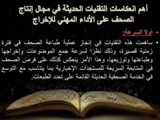 •
‫أوال‬
‫السرعة‬
:
•
‫ساهمت‬
‫هذه‬
‫التقنيات‬
‫في‬
‫إنجاز‬
‫عملية‬
‫طباعة‬
‫الصحف‬
‫في‬
‫فت‬
‫رة‬
‫زمنية‬
،‫قصيرة‬
‫وذلك‬
‫ا‬ً‫نظر‬
‫لسرعة‬
‫جمع‬
‫الموضوعات‬
‫وإخراجها‬
‫وطباعتها‬
،‫وتوزيعها‬
‫وهذا‬
‫األمر‬
‫ينعكس‬
‫كذلك‬
‫على‬
‫فرص‬
‫الص‬
‫حف‬
‫في‬
‫المتابعة‬
‫السريعة‬
‫للمستجدات‬
‫اإلخبارية‬
‫بما‬
‫يتناسب‬
‫م‬
‫ع‬
‫التوسع‬
‫في‬
‫الخدمة‬
‫الصحفية‬
‫الحديثة‬
‫القائمة‬
‫على‬
‫تعدد‬
‫الطبعات‬
.
 