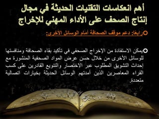 
‫ا‬ً‫ع‬‫راب‬
:
‫دعم‬
‫موقف‬
‫الصحافة‬
‫أمام‬
‫الوسائل‬
‫األخرى‬
:

‫يمكن‬
‫االستفادة‬
‫من‬
‫اإلخراج‬
‫الصحفي‬
‫في‬
‫تأكيد‬
‫بقاء‬
‫الصحافة‬
‫ومنافستها‬
‫للوسائل‬
‫األخرى‬
‫من‬
‫خالل‬
‫حسن‬
‫عرض‬
‫المواد‬
‫الصحفية‬
‫المنشورة‬
‫م‬
‫ع‬
‫إحداث‬
‫التشويق‬
‫المطلوب‬
‫عبر‬
‫االختصار‬
‫والتنويع‬
‫القادرين‬
‫عل‬
‫ى‬
‫كسب‬
‫القراء‬
‫المعاصرين‬
‫الذين‬
‫أمدتهم‬
‫الوسائل‬
‫الحديثة‬
‫بخيارات‬
‫اتص‬
‫الية‬
‫متعددة‬
.
 