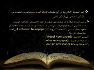 
‫الثو‬‫هذه‬،‫عشر‬‫الخامس‬‫القرن‬‫في‬‫المطبعة‬‫ر‬‫ظهو‬‫منذ‬‫ة‬‫ر‬‫ثو‬‫كبر‬‫ا‬‫توبة‬‫المك‬ ‫الصحافة‬‫تشهد‬‫و‬
‫يعتبر‬‫التي‬‫ة‬‫ر‬
‫ص‬‫ثرت‬‫تا‬‫التكنولوجية‬‫ة‬‫ر‬‫الثو‬‫هذه‬ ‫خضم‬‫وفي‬،‫ومحركاتها‬‫تجلياتها‬‫هم‬‫ا‬‫ني‬‫و‬‫تر‬‫االلك‬‫النشر‬
‫بشكل‬‫الصحافة‬‫ناعة‬
‫ملحوظ‬
.
‫يسمى‬‫ما‬‫ظهر‬‫إذ‬
‫ب‬
":
‫نية‬‫و‬‫تر‬‫االلك‬‫الصحافة‬
("
Electronic Newspaper)
‫خذت‬‫ا‬‫التي‬
‫مثل‬‫خرى‬‫ا‬‫تسميات‬‫عدة‬
:
"
‫اضية‬‫ر‬‫االفت‬ ‫الصحيفة‬
("
Virtual Newspaper)
،
‫و‬
"
‫نت‬‫ر‬‫االنت‬‫على‬‫الصحيفة‬
("
online newspaper)
،
‫و‬
"
‫الموجزة‬‫الصحيفة‬
("
outline newspaper )

‫الجديد‬ ‫اإلعالم‬‫تطبيقات‬ ‫ز‬‫بر‬‫ا‬‫من‬ ‫نية‬‫و‬‫تر‬‫اإللك‬‫الصحافة‬‫تعد‬
,,
‫ال‬‫تحولت‬ ‫حيث‬
‫من‬‫صحافة‬
،،‫التقني‬ ‫الشكل‬‫إلى‬ ،‫التقليدي‬ ‫الشكل‬
 