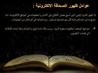 3
-
‫ر‬‫ظهو‬
‫اال‬‫المواقع‬‫في‬ ‫المعلومات‬‫و‬ ‫خبار‬‫اال‬ ‫على‬ ‫االطالع‬‫يفضل‬ ‫صبح‬‫ا‬ ‫الذي‬‫الرقمي‬ ‫ئ‬‫القار‬
‫لما‬ ،‫نية‬‫و‬‫تر‬‫لك‬
‫و‬،‫ار‬‫ر‬‫باستم‬‫تحديثها‬‫يتم‬ ‫ن‬‫كا‬‫فنية‬‫خصائص‬ ‫من‬‫به‬‫تتمتع‬
‫على‬‫واحتوائها‬
‫من‬‫هائل‬‫كم‬
‫ا‬
‫لمعلومات‬
.
.4
-
‫الم‬‫قلة‬‫و‬ ‫الطباعة‬‫و‬ ‫رق‬‫الو‬‫مادة‬‫غالء‬‫بسبب‬ ،‫كبيرة‬ ‫صعوبة‬‫توبة‬‫المك‬‫الصحف‬ ‫مواجهة‬
‫اإلعالنية‬ ‫ادة‬
‫التلفزيون‬‫فضلت‬‫التي‬
.
 