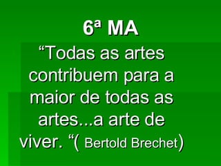 6ª MA “ Todas as artes contribuem para a maior de todas as artes...a arte de viver. “(  Bertold Brechet ) 
