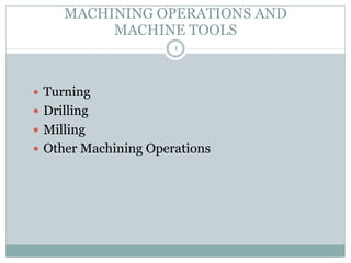 1
MACHINING OPERATIONS AND
MACHINE TOOLS
 Turning
 Drilling
 Milling
 Other Machining Operations
 