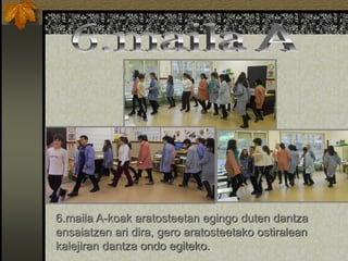 6.maila A-koak aratosteetan egingo duten dantza
ensaiatzen ari dira, gero aratosteetako ostiralean
kalejiran dantza ondo egiteko.
 