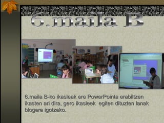 6.maila B-ko ikasleak ere PowerPointa erabiltzen
ikasten ari dira, gero ikasleek egiten dituzten lanak
blogera igotzeko.
 