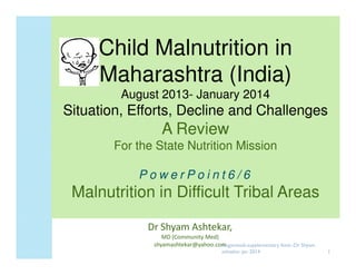 Child Malnutrition in
Maharashtra (India)
August 2013- January 2014
2013-

Situation, Efforts, Decline and Challenges

A Review
For the State Nutrition Mission
PowerPoint6/6

Malnutrition in Difficult Tribal Areas
Dr Shyam Ashtekar,
MD (Community Med)
shyamashtekar@yahoo.comnganwadi-supplementary feed--Dr Shyam
A
ashtekar jan 2014

1

 