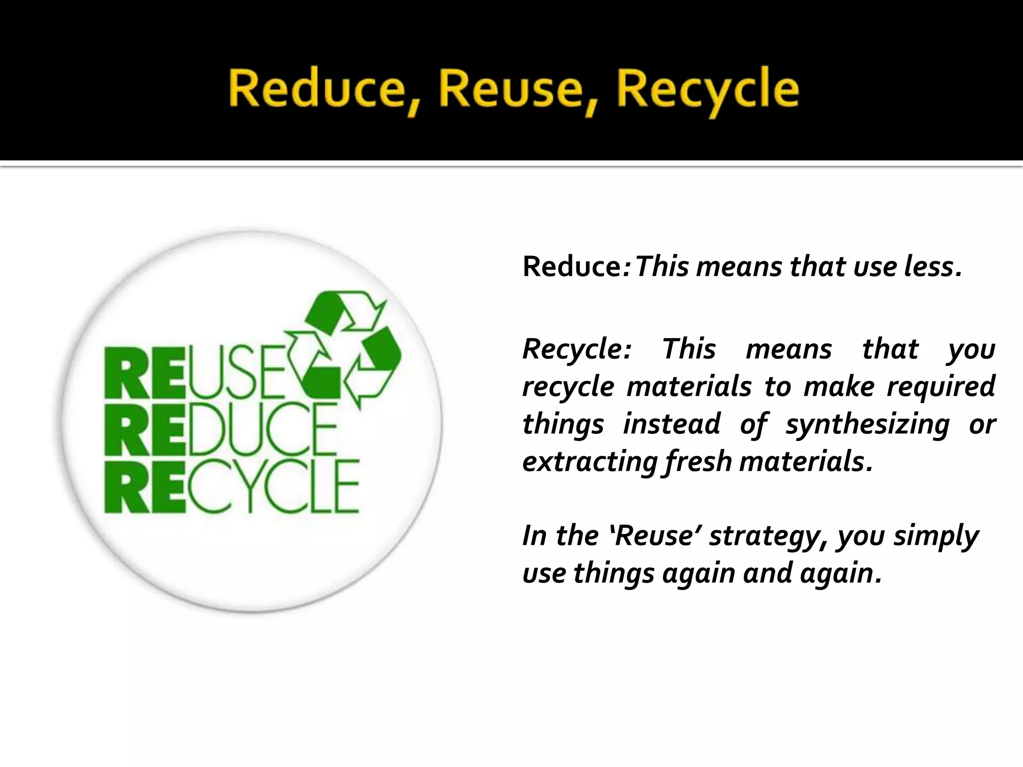 Reduce: This means that use less.

Recycle: This means that you
recycle materials to make required
things instead of synthesizing or
extracting fresh materials.

In the ‘Reuse’ strategy, you simply
use things again and again.
 